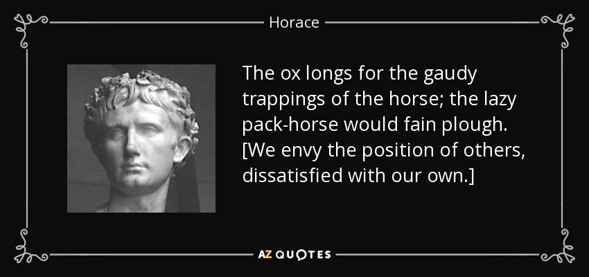 The ox longs for the gaudy trappings of the horse; the lazy pack-horse would fain plough. [We envy the position of others, dissatisfied with our own.] - Horace