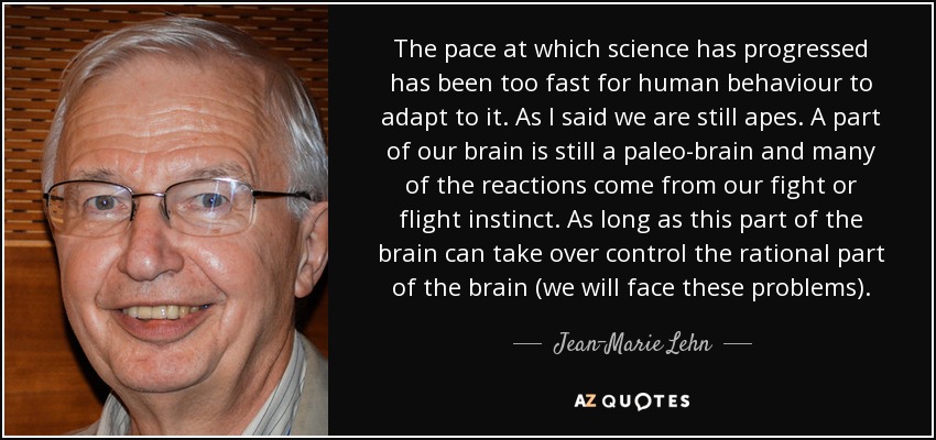 The pace at which science has progressed has been too fast for human behaviour to adapt to it. As I said we are still apes. A part of our brain is still a paleo-brain and many of the reactions come from our fight or flight instinct. As long as this part of the brain can take over control the rational part of the brain (we will face these problems). - Jean-Marie Lehn