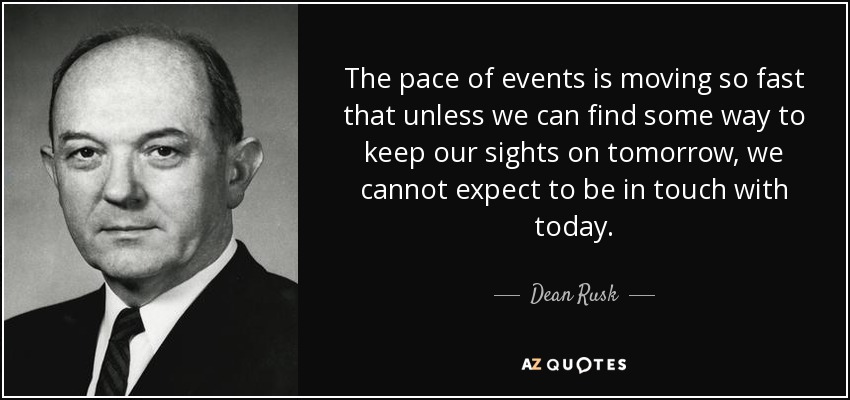 The pace of events is moving so fast that unless we can find some way to keep our sights on tomorrow, we cannot expect to be in touch with today. - Dean Rusk