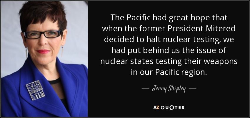 The Pacific had great hope that when the former President Mitered decided to halt nuclear testing, we had put behind us the issue of nuclear states testing their weapons in our Pacific region. - Jenny Shipley