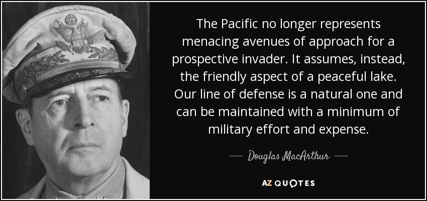 The Pacific no longer represents menacing avenues of approach for a prospective invader. It assumes, instead, the friendly aspect of a peaceful lake. Our line of defense is a natural one and can be maintained with a minimum of military effort and expense. - Douglas MacArthur