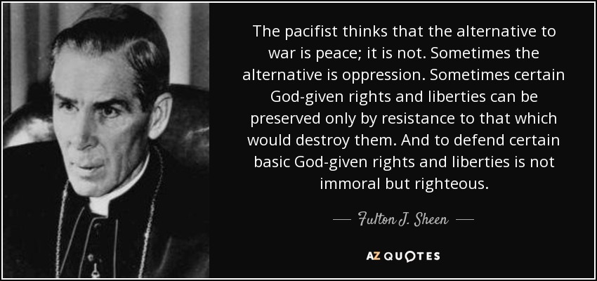 The pacifist thinks that the alternative to war is peace; it is not. Sometimes the alternative is oppression. Sometimes certain God-given rights and liberties can be preserved only by resistance to that which would destroy them. And to defend certain basic God-given rights and liberties is not immoral but righteous. - Fulton J. Sheen
