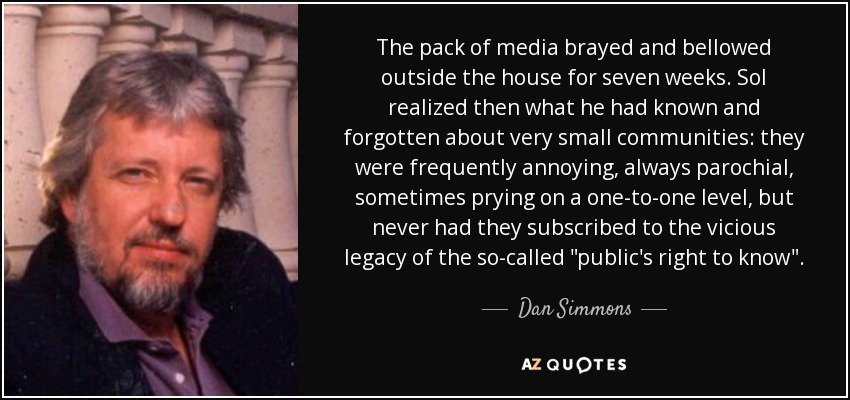 The pack of media brayed and bellowed outside the house for seven weeks. Sol realized then what he had known and forgotten about very small communities: they were frequently annoying, always parochial, sometimes prying on a one-to-one level, but never had they subscribed to the vicious legacy of the so-called 