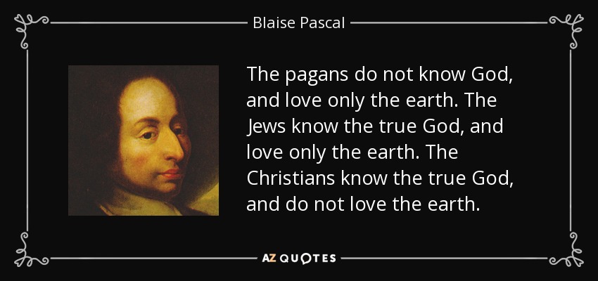 The pagans do not know God, and love only the earth. The Jews know the true God, and love only the earth. The Christians know the true God, and do not love the earth. - Blaise Pascal