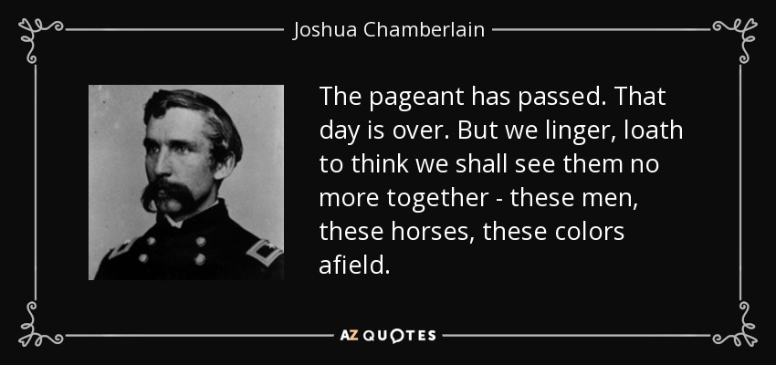 The pageant has passed. That day is over. But we linger, loath to think we shall see them no more together - these men, these horses, these colors afield. - Joshua Chamberlain