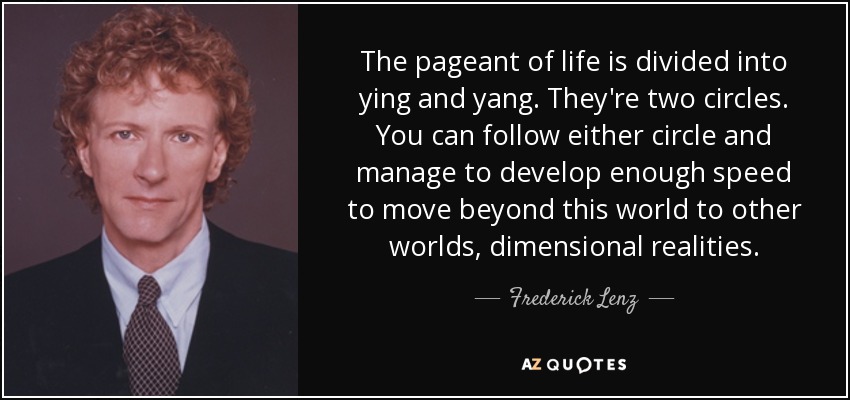 The pageant of life is divided into ying and yang. They're two circles. You can follow either circle and manage to develop enough speed to move beyond this world to other worlds, dimensional realities. - Frederick Lenz