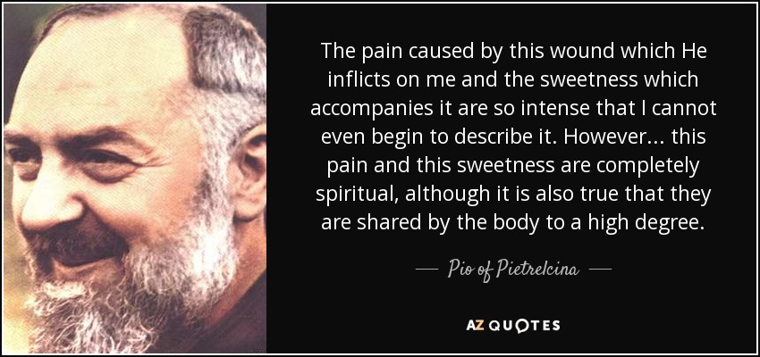 The pain caused by this wound which He inflicts on me and the sweetness which accompanies it are so intense that I cannot even begin to describe it. However. . . this pain and this sweetness are completely spiritual, although it is also true that they are shared by the body to a high degree. - Pio of Pietrelcina
