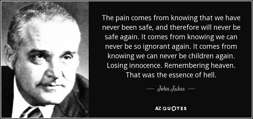 The pain comes from knowing that we have never been safe, and therefore will never be safe again. It comes from knowing we can never be so ignorant again. It comes from knowing we can never be children again. Losing innocence. Remembering heaven. That was the essence of hell. - John Jakes