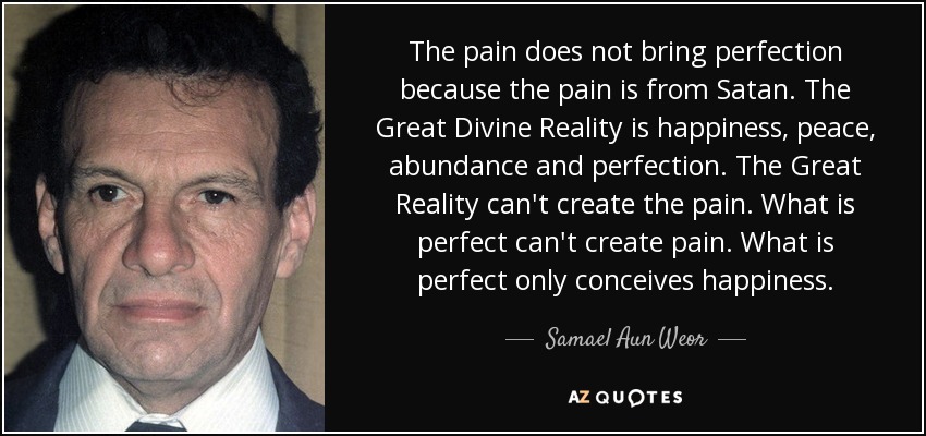 The pain does not bring perfection because the pain is from Satan. The Great Divine Reality is happiness, peace, abundance and perfection. The Great Reality can't create the pain. What is perfect can't create pain. What is perfect only conceives happiness. - Samael Aun Weor