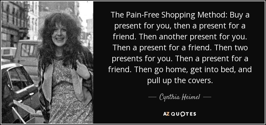 The Pain-Free Shopping Method: Buy a present for you, then a present for a friend. Then another present for you. Then a present for a friend. Then two presents for you. Then a present for a friend. Then go home, get into bed, and pull up the covers. - Cynthia Heimel
