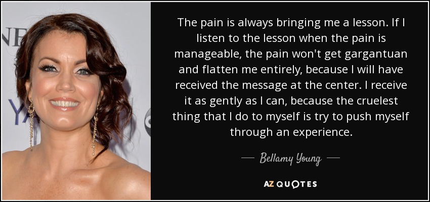 The pain is always bringing me a lesson. If I listen to the lesson when the pain is manageable, the pain won't get gargantuan and flatten me entirely, because I will have received the message at the center. I receive it as gently as I can, because the cruelest thing that I do to myself is try to push myself through an experience. - Bellamy Young