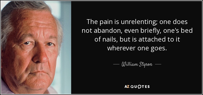 The pain is unrelenting; one does not abandon, even briefly, one's bed of nails, but is attached to it wherever one goes. - William Styron