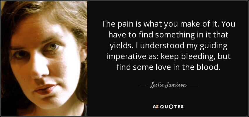 The pain is what you make of it. You have to find something in it that yields. I understood my guiding imperative as: keep bleeding, but find some love in the blood. - Leslie Jamison