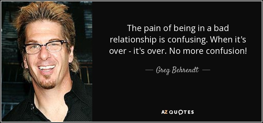 The pain of being in a bad relationship is confusing. When it's over - it's over. No more confusion! - Greg Behrendt