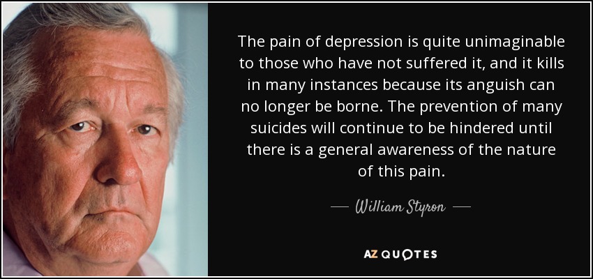 The pain of depression is quite unimaginable to those who have not suffered it, and it kills in many instances because its anguish can no longer be borne. The prevention of many suicides will continue to be hindered until there is a general awareness of the nature of this pain. - William Styron