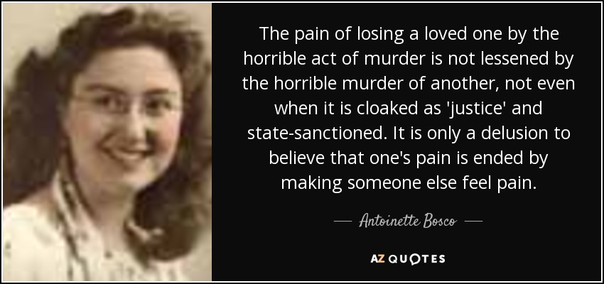 The pain of losing a loved one by the horrible act of murder is not lessened by the horrible murder of another, not even when it is cloaked as 'justice' and state-sanctioned. It is only a delusion to believe that one's pain is ended by making someone else feel pain. - Antoinette Bosco