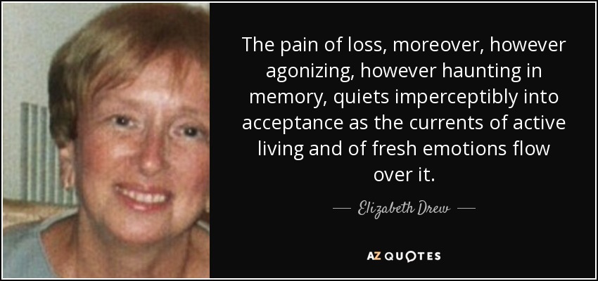 The pain of loss, moreover, however agonizing, however haunting in memory, quiets imperceptibly into acceptance as the currents of active living and of fresh emotions flow over it. - Elizabeth Drew