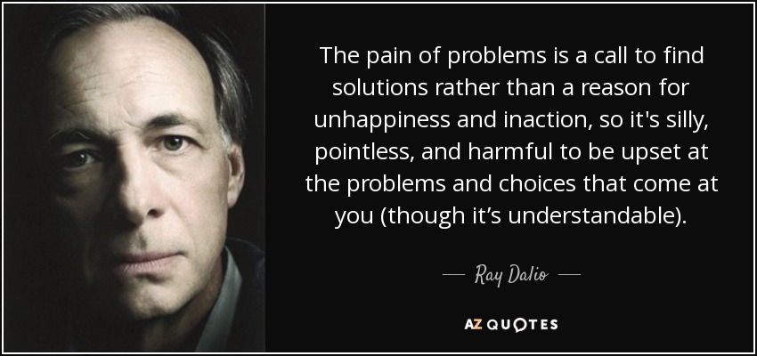 The pain of problems is a call to find solutions rather than a reason for unhappiness and inaction, so it's silly, pointless, and harmful to be upset at the problems and choices that come at you (though it’s understandable). - Ray Dalio