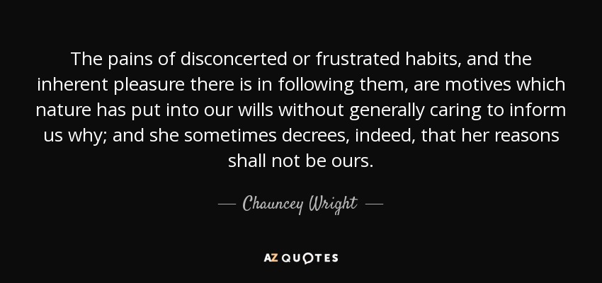 The pains of disconcerted or frustrated habits, and the inherent pleasure there is in following them, are motives which nature has put into our wills without generally caring to inform us why; and she sometimes decrees, indeed, that her reasons shall not be ours. - Chauncey Wright