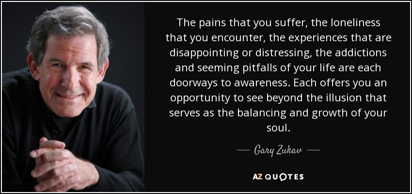 The pains that you suffer, the loneliness that you encounter, the experiences that are disappointing or distressing, the addictions and seeming pitfalls of your life are each doorways to awareness. Each offers you an opportunity to see beyond the illusion that serves as the balancing and growth of your soul. - Gary Zukav
