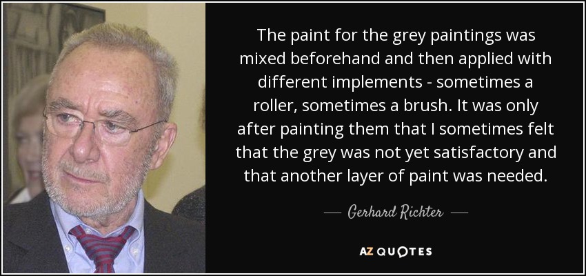 The paint for the grey paintings was mixed beforehand and then applied with different implements - sometimes a roller, sometimes a brush. It was only after painting them that I sometimes felt that the grey was not yet satisfactory and that another layer of paint was needed. - Gerhard Richter