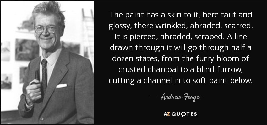The paint has a skin to it, here taut and glossy, there wrinkled, abraded, scarred. It is pierced, abraded, scraped. A line drawn through it will go through half a dozen states, from the furry bloom of crusted charcoal to a blind furrow, cutting a channel in to soft paint below. - Andrew Forge
