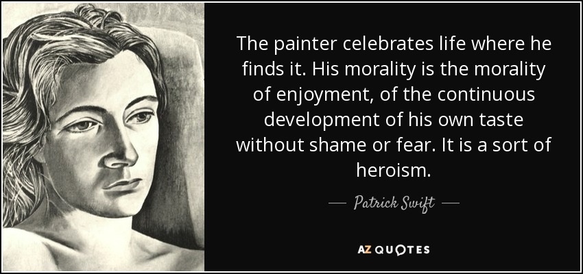 The painter celebrates life where he finds it. His morality is the morality of enjoyment, of the continuous development of his own taste without shame or fear. It is a sort of heroism. - Patrick Swift