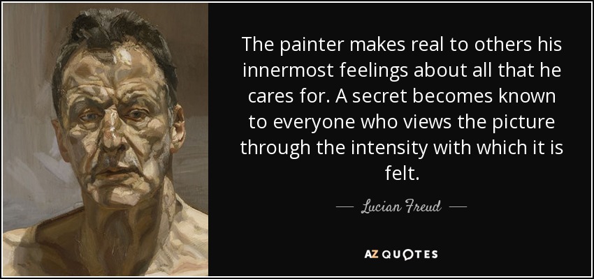 The painter makes real to others his innermost feelings about all that he cares for. A secret becomes known to everyone who views the picture through the intensity with which it is felt. - Lucian Freud