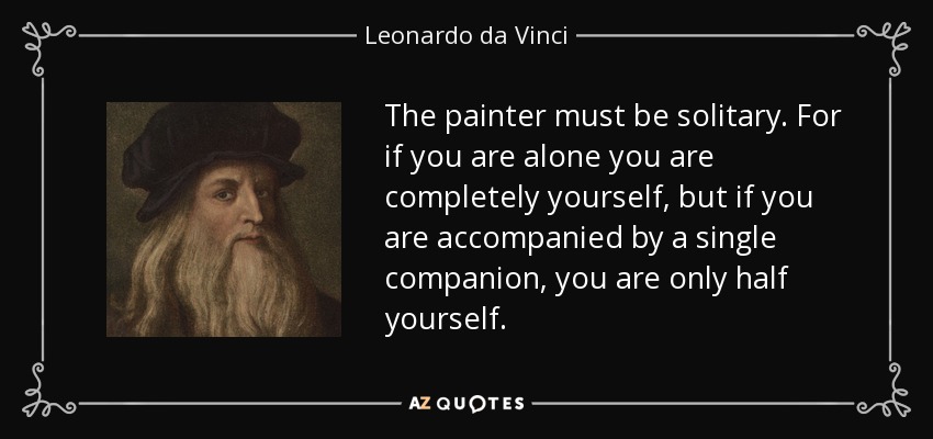 The painter must be solitary. For if you are alone you are completely yourself, but if you are accompanied by a single companion, you are only half yourself. - Leonardo da Vinci