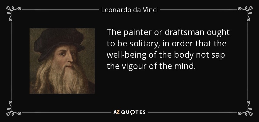 The painter or draftsman ought to be solitary, in order that the well-being of the body not sap the vigour of the mind. - Leonardo da Vinci