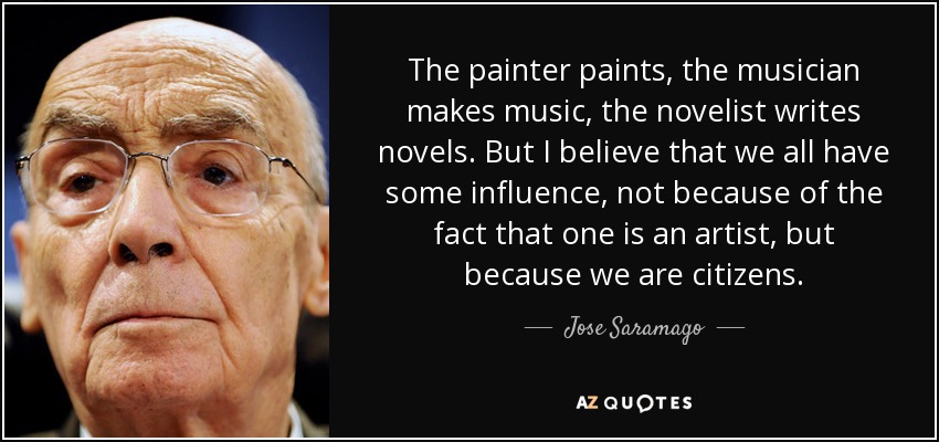 The painter paints, the musician makes music, the novelist writes novels. But I believe that we all have some influence, not because of the fact that one is an artist, but because we are citizens. - Jose Saramago