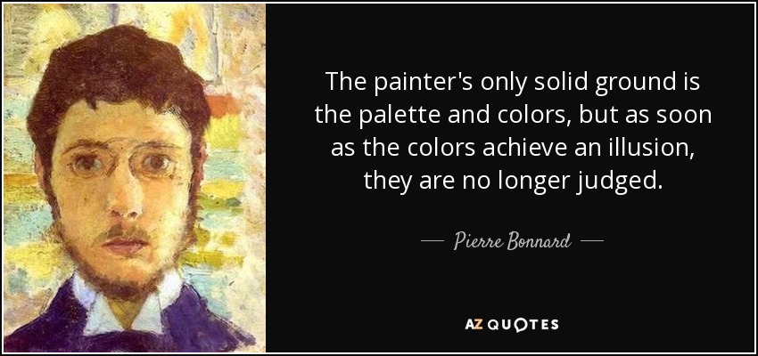 The painter's only solid ground is the palette and colors, but as soon as the colors achieve an illusion, they are no longer judged. - Pierre Bonnard