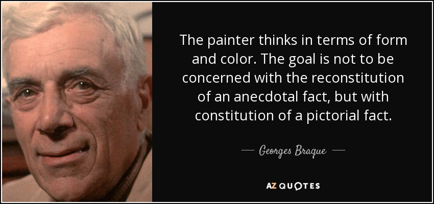 The painter thinks in terms of form and color. The goal is not to be concerned with the reconstitution of an anecdotal fact, but with constitution of a pictorial fact. - Georges Braque