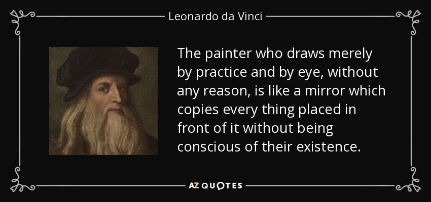 The painter who draws merely by practice and by eye, without any reason, is like a mirror which copies every thing placed in front of it without being conscious of their existence. - Leonardo da Vinci