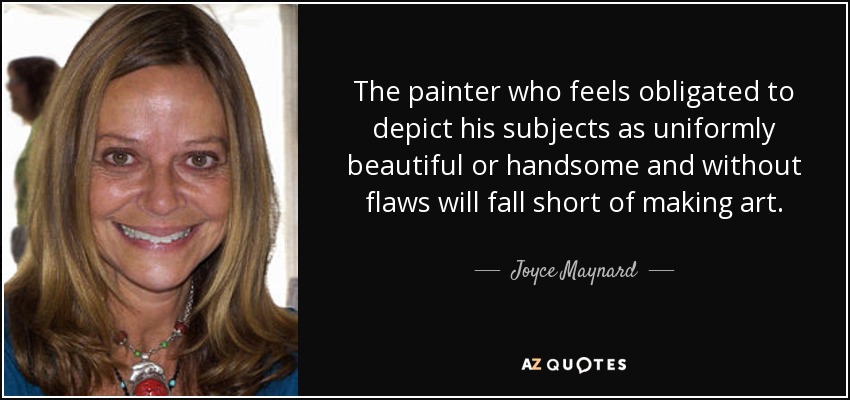 The painter who feels obligated to depict his subjects as uniformly beautiful or handsome and without flaws will fall short of making art. - Joyce Maynard
