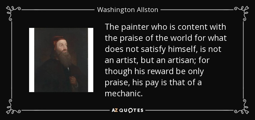 The painter who is content with the praise of the world for what does not satisfy himself, is not an artist, but an artisan; for though his reward be only praise, his pay is that of a mechanic. - Washington Allston