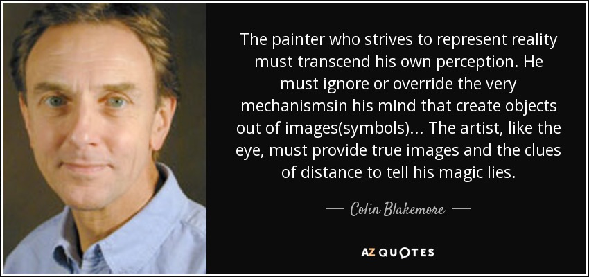 The painter who strives to represent reality must transcend his own perception. He must ignore or override the very mechanismsin his mInd that create objects out of images(symbols)... The artist, like the eye, must provide true images and the clues of distance to tell his magic lies. - Colin Blakemore
