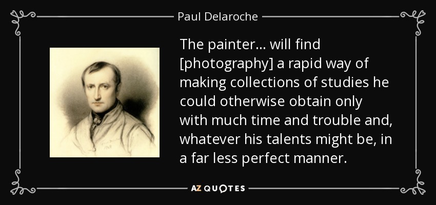 The painter... will find [photography] a rapid way of making collections of studies he could otherwise obtain only with much time and trouble and, whatever his talents might be, in a far less perfect manner. - Paul Delaroche