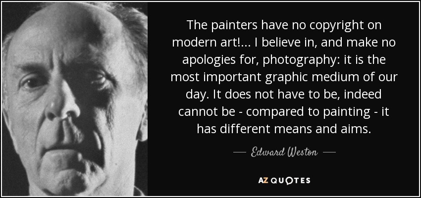 The painters have no copyright on modern art!... I believe in, and make no apologies for, photography: it is the most important graphic medium of our day. It does not have to be, indeed cannot be - compared to painting - it has different means and aims. - Edward Weston