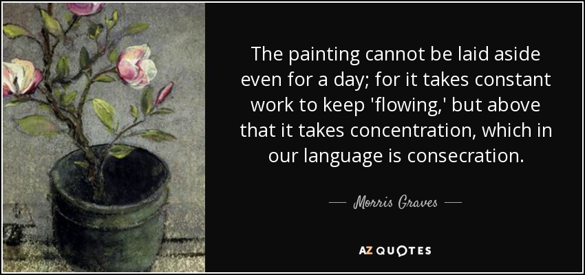 The painting cannot be laid aside even for a day; for it takes constant work to keep 'flowing,' but above that it takes concentration, which in our language is consecration. - Morris Graves