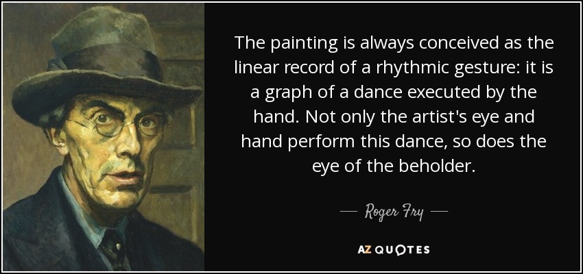 The painting is always conceived as the linear record of a rhythmic gesture: it is a graph of a dance executed by the hand. Not only the artist's eye and hand perform this dance, so does the eye of the beholder. - Roger Fry