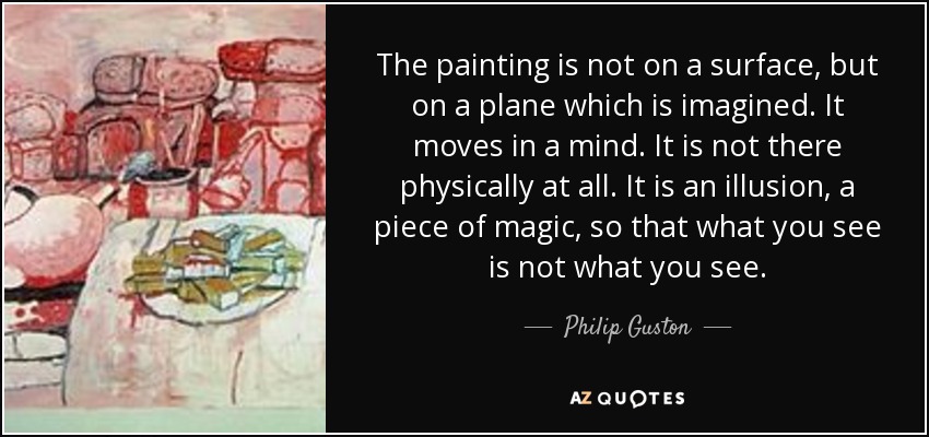 The painting is not on a surface, but on a plane which is imagined. It moves in a mind. It is not there physically at all. It is an illusion, a piece of magic, so that what you see is not what you see. - Philip Guston