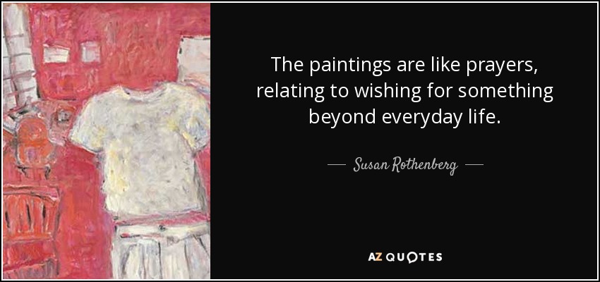 The paintings are like prayers, relating to wishing for something beyond everyday life. - Susan Rothenberg
