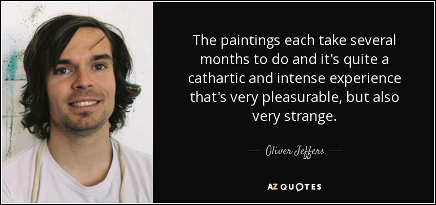 The paintings each take several months to do and it's quite a cathartic and intense experience that's very pleasurable, but also very strange. - Oliver Jeffers