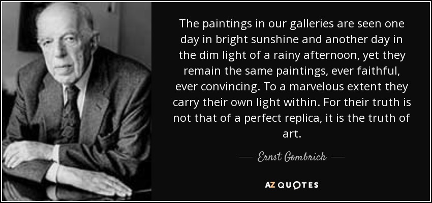 The paintings in our galleries are seen one day in bright sunshine and another day in the dim light of a rainy afternoon, yet they remain the same paintings, ever faithful, ever convincing. To a marvelous extent they carry their own light within. For their truth is not that of a perfect replica, it is the truth of art. - Ernst Gombrich