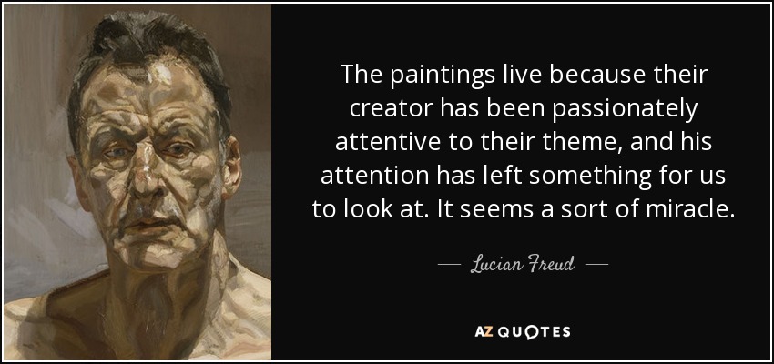 The paintings live because their creator has been passionately attentive to their theme, and his attention has left something for us to look at. It seems a sort of miracle. - Lucian Freud