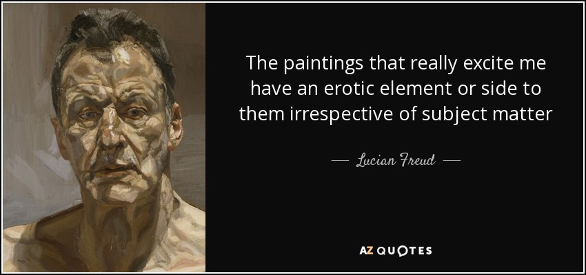 The paintings that really excite me have an erotic element or side to them irrespective of subject matter - Lucian Freud