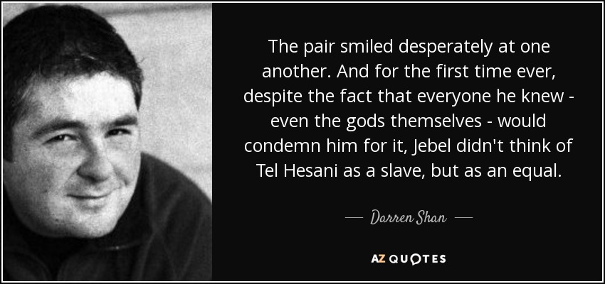 The pair smiled desperately at one another. And for the first time ever, despite the fact that everyone he knew - even the gods themselves - would condemn him for it, Jebel didn't think of Tel Hesani as a slave, but as an equal. - Darren Shan
