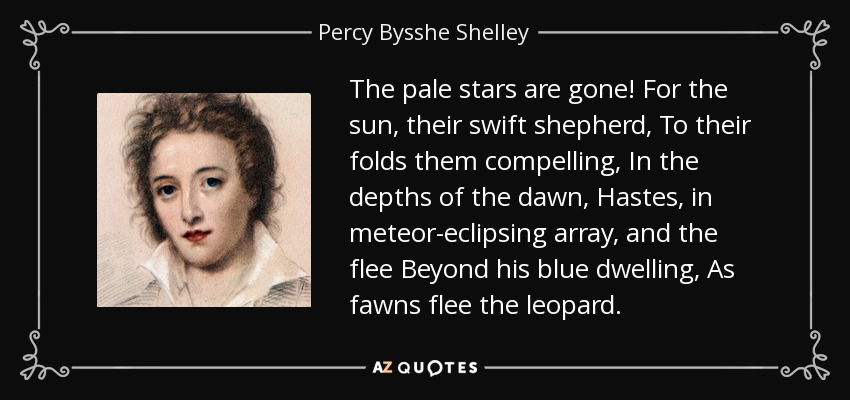 The pale stars are gone! For the sun, their swift shepherd, To their folds them compelling, In the depths of the dawn, Hastes, in meteor-eclipsing array, and the flee Beyond his blue dwelling, As fawns flee the leopard. - Percy Bysshe Shelley