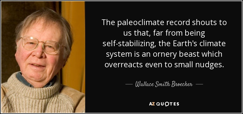 The paleoclimate record shouts to us that, far from being self-stabilizing, the Earth's climate system is an ornery beast which overreacts even to small nudges. - Wallace Smith Broecker